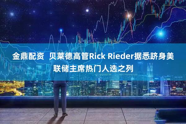 金鼎配资  贝莱德高管Rick Rieder据悉跻身美联储主席热门人选之列