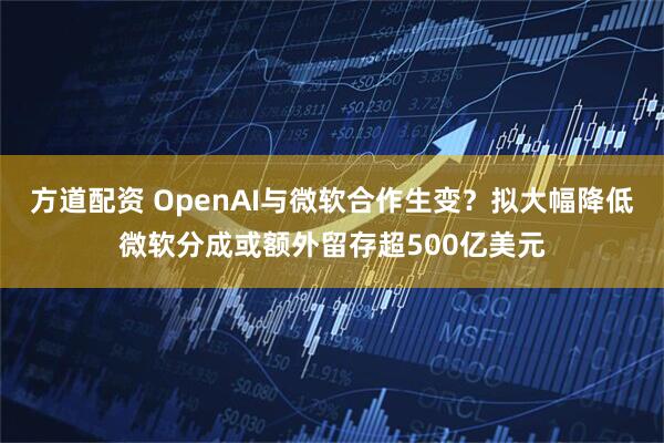 方道配资 OpenAI与微软合作生变？拟大幅降低微软分成或额外留存超500亿美元