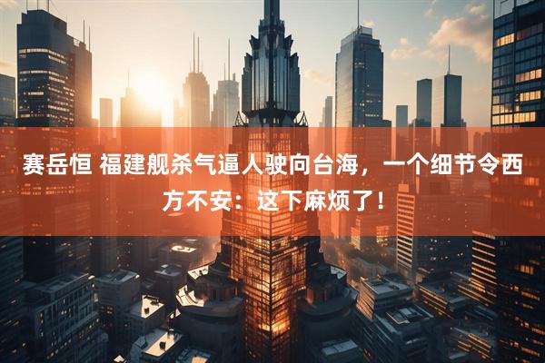 赛岳恒 福建舰杀气逼人驶向台海，一个细节令西方不安：这下麻烦了！