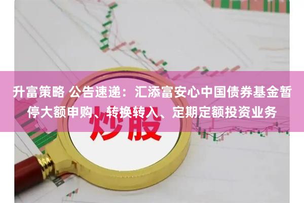 升富策略 公告速递：汇添富安心中国债券基金暂停大额申购、转换转入、定期定额投资业务