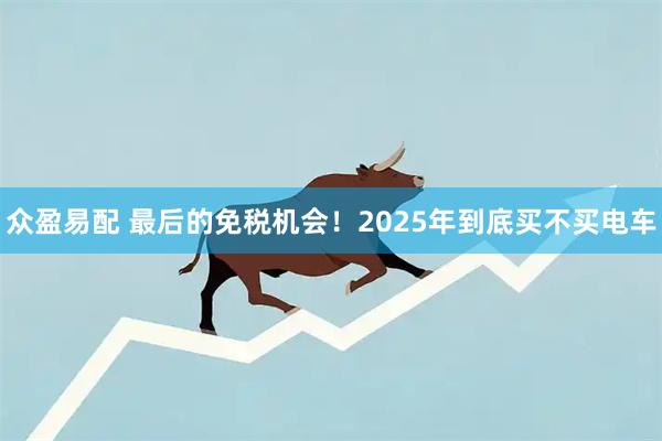 众盈易配 最后的免税机会！2025年到底买不买电车