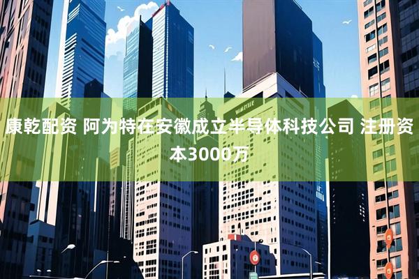 康乾配资 阿为特在安徽成立半导体科技公司 注册资本3000万