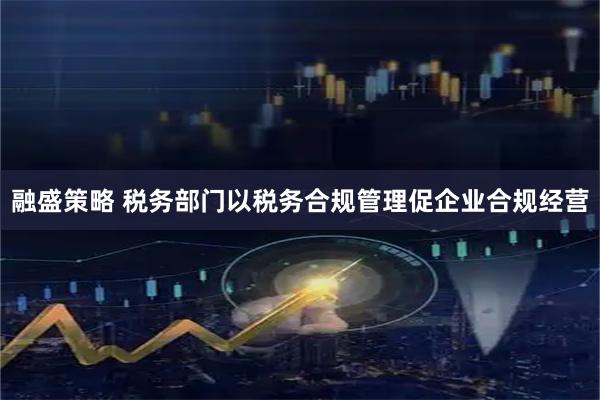 融盛策略 税务部门以税务合规管理促企业合规经营