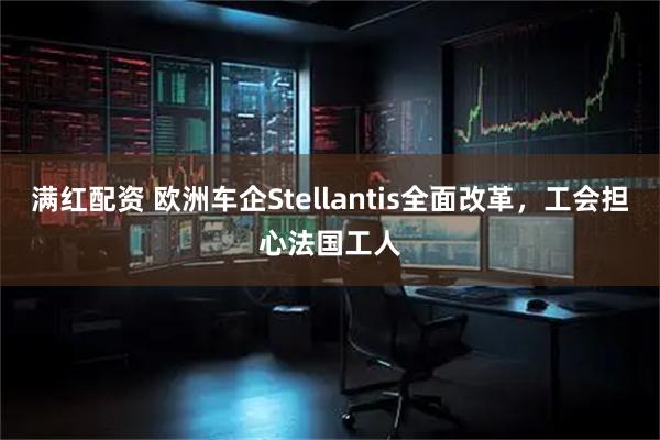 满红配资 欧洲车企Stellantis全面改革，工会担心法国工人