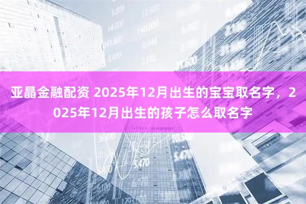 亚晶金融配资 2025年12月出生的宝宝取名字，2025年12月出生的孩子怎么取名字