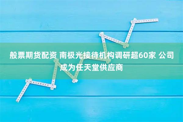 般票期货配资 南极光接待机构调研超60家 公司成为任天堂供应商
