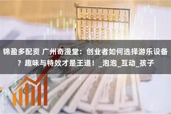 锦盈多配资 广州奇漫堂：创业者如何选择游乐设备？趣味与特效才是王道！_泡泡_互动_孩子