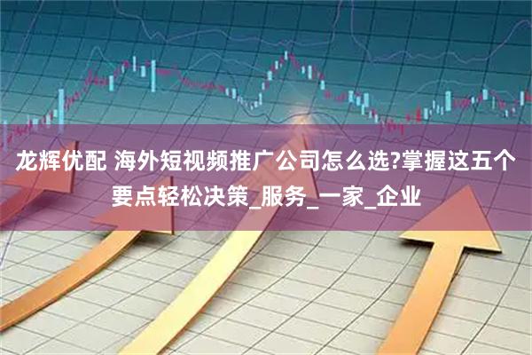 龙辉优配 海外短视频推广公司怎么选?掌握这五个要点轻松决策_服务_一家_企业