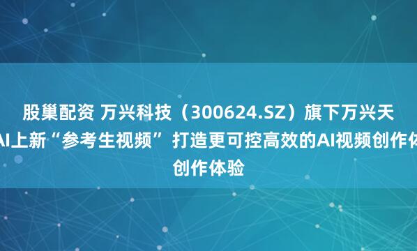 股巢配资 万兴科技（300624.SZ）旗下万兴天幕AI上新“参考生视频” 打造更可控高效的AI视频创作体验