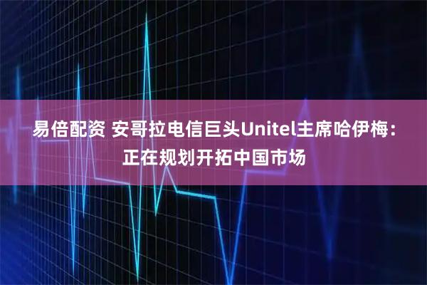 易倍配资 安哥拉电信巨头Unitel主席哈伊梅：正在规划开拓中国市场
