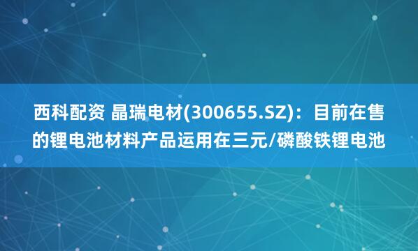 西科配资 晶瑞电材(300655.SZ)：目前在售的锂电池材料产品运用在三元/磷酸铁锂电池
