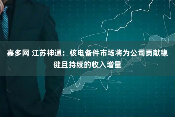 嘉多网 江苏神通：核电备件市场将为公司贡献稳健且持续的收入增量