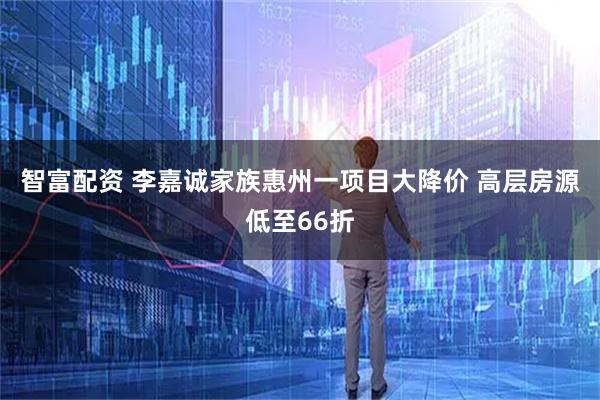 智富配资 李嘉诚家族惠州一项目大降价 高层房源低至66折