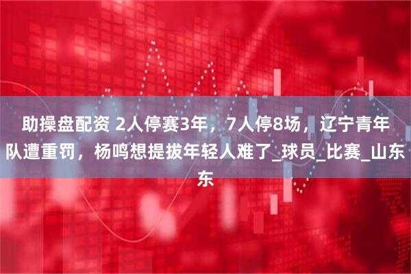 助操盘配资 2人停赛3年，7人停8场，辽宁青年队遭重罚，杨鸣想提拔年轻人难了_球员_比赛_山东