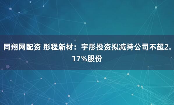 同翔网配资 彤程新材：宇彤投资拟减持公司不超2.17%股份