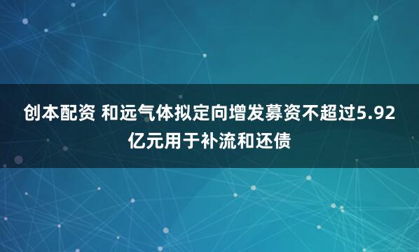 创本配资 和远气体拟定向增发募资不超过5.92亿元用于补流和还债
