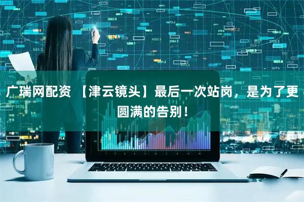 广瑞网配资 【津云镜头】最后一次站岗，是为了更圆满的告别！