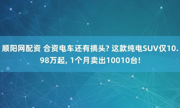 顺阳网配资 合资电车还有搞头? 这款纯电SUV仅10.98万起, 1个月卖出10010台!