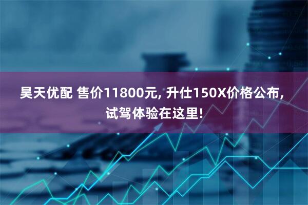 昊天优配 售价11800元, 升仕150X价格公布, 试驾体验在这里!
