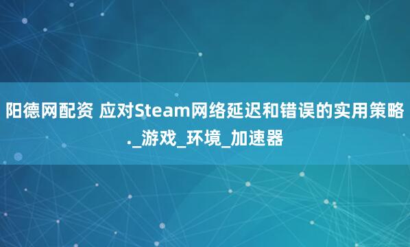 阳德网配资 应对Steam网络延迟和错误的实用策略._游戏_环境_加速器