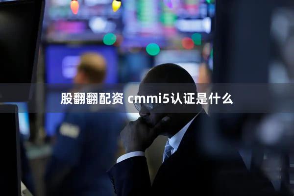 股翻翻配资 cmmi5认证是什么