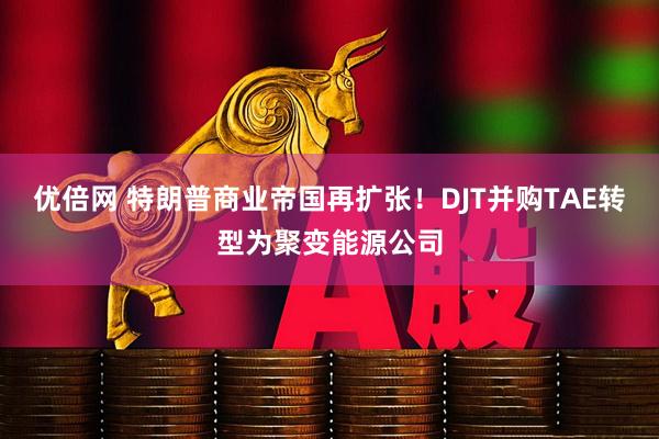 优倍网 特朗普商业帝国再扩张！DJT并购TAE转型为聚变能源公司