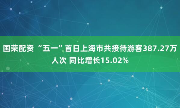 国荣配资 “五一”首日上海市共接待游客387.27万人次 同比增长15.02%