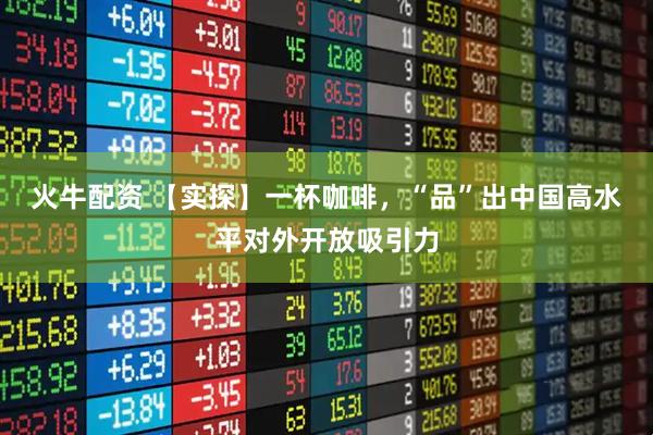 火牛配资 【实探】一杯咖啡，“品”出中国高水平对外开放吸引力